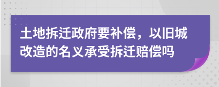 土地拆迁政府要补偿，以旧城改造的名义承受拆迁赔偿吗