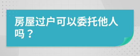 房屋过户可以委托他人吗？