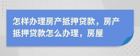 怎样办理房产抵押贷款，房产抵押贷款怎么办理，房屋