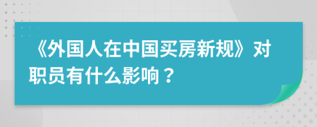 《外国人在中国买房新规》对职员有什么影响？