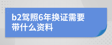 b2驾照6年换证需要带什么资料