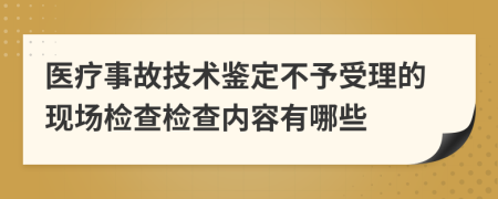 医疗事故技术鉴定不予受理的现场检查检查内容有哪些