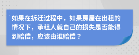如果在拆迁过程中，如果房屋在出租的情况下，承租人就自己的损失是否能得到赔偿，应该由谁赔偿？