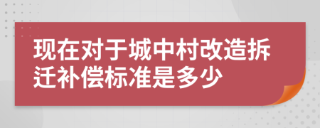 现在对于城中村改造拆迁补偿标准是多少