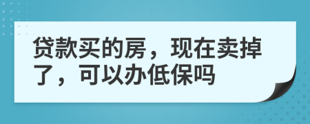 贷款买的房，现在卖掉了，可以办低保吗