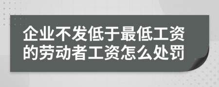 企业不发低于最低工资的劳动者工资怎么处罚