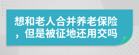 想和老人合并养老保险，但是被征地还用交吗