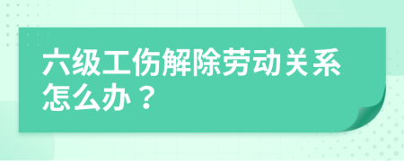 六级工伤解除劳动关系怎么办？