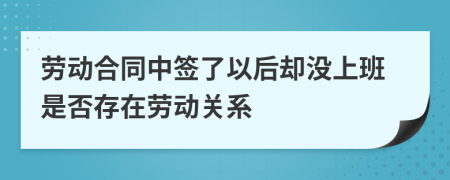 劳动合同中签了以后却没上班是否存在劳动关系