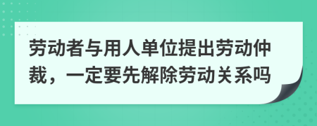 劳动者与用人单位提出劳动仲裁，一定要先解除劳动关系吗