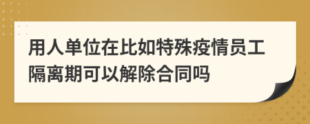 用人单位在比如特殊疫情员工隔离期可以解除合同吗