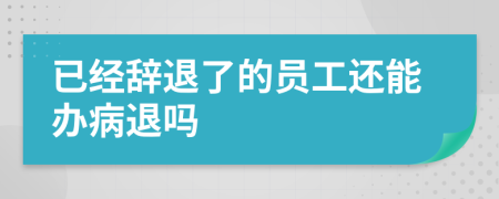 已经辞退了的员工还能办病退吗