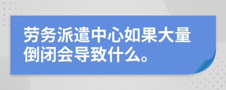 劳务派遣中心如果大量倒闭会导致什么。