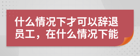 什么情况下才可以辞退员工，在什么情况下能