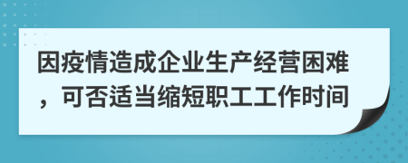 因疫情造成企业生产经营困难，可否适当缩短职工工作时间