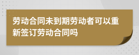 劳动合同未到期劳动者可以重新签订劳动合同吗