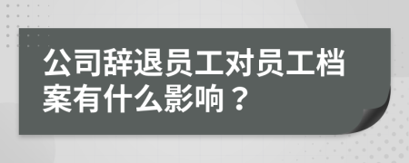 公司辞退员工对员工档案有什么影响？