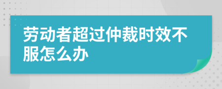 劳动者超过仲裁时效不服怎么办