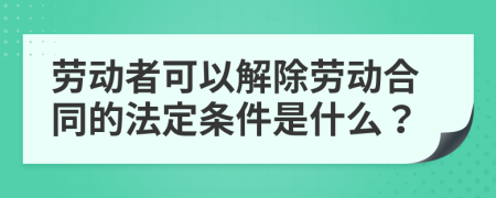 劳动者可以解除劳动合同的法定条件是什么？