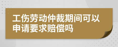 工伤劳动仲裁期间可以申请要求赔偿吗