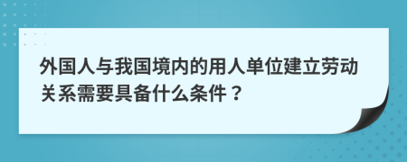 外国人与我国境内的用人单位建立劳动关系需要具备什么条件？