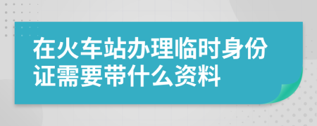 在火车站办理临时身份证需要带什么资料