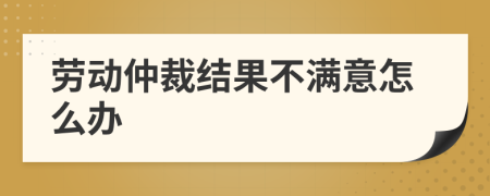 劳动仲裁结果不满意怎么办