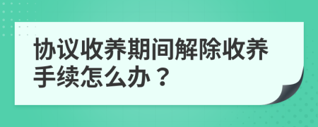 协议收养期间解除收养手续怎么办？