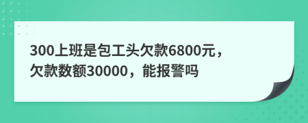 300上班是包工头欠款6800元，欠款数额30000，能报警吗