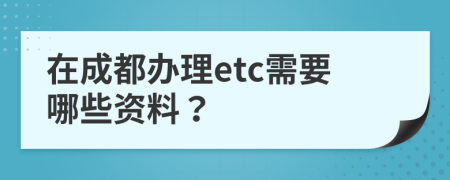 在成都办理etc需要哪些资料？