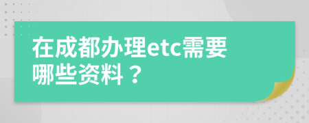 在成都办理etc需要哪些资料？