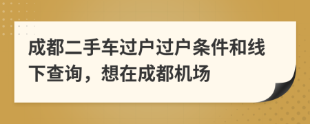 成都二手车过户过户条件和线下查询，想在成都机场