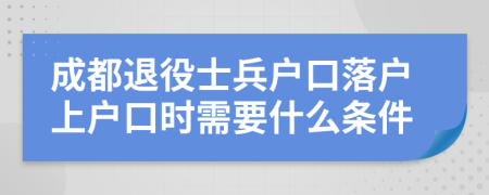 成都退役士兵户口落户上户口时需要什么条件