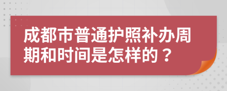成都市普通护照补办周期和时间是怎样的？