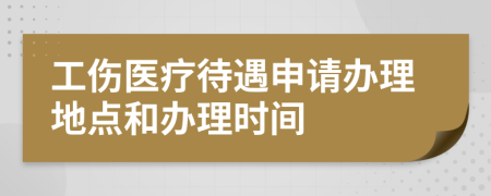 工伤医疗待遇申请办理地点和办理时间