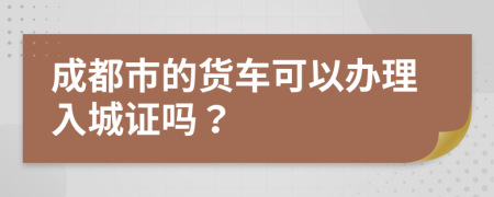 成都市的货车可以办理入城证吗？