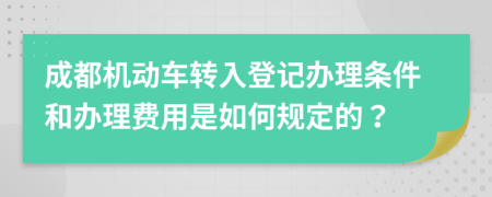 成都机动车转入登记办理条件和办理费用是如何规定的？