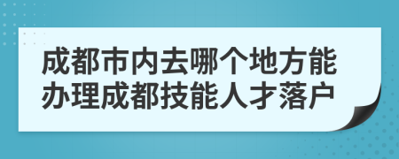 成都市内去哪个地方能办理成都技能人才落户