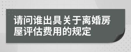 请问谁出具关于离婚房屋评估费用的规定