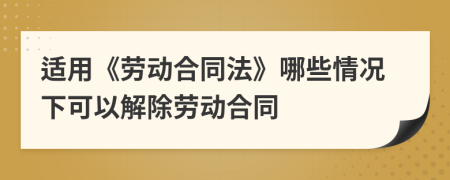适用《劳动合同法》哪些情况下可以解除劳动合同