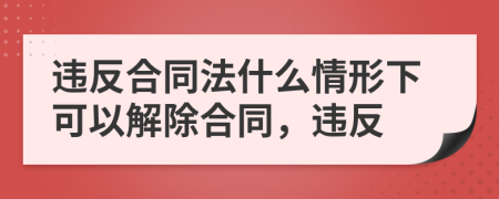 违反合同法什么情形下可以解除合同，违反