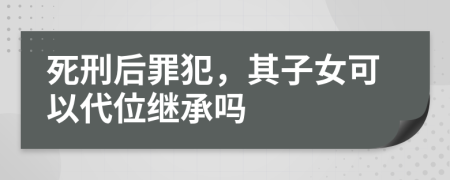 死刑后罪犯，其子女可以代位继承吗