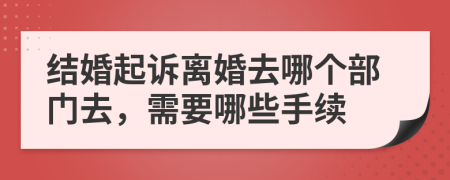 结婚起诉离婚去哪个部门去，需要哪些手续