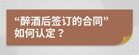 “醉酒后签订的合同”如何认定？