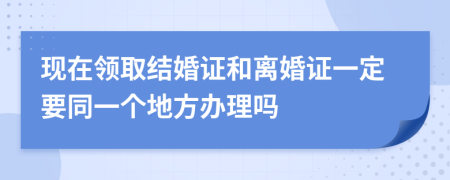 现在领取结婚证和离婚证一定要同一个地方办理吗