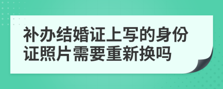 补办结婚证上写的身份证照片需要重新换吗