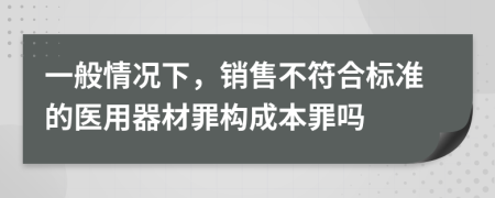 一般情况下，销售不符合标准的医用器材罪构成本罪吗