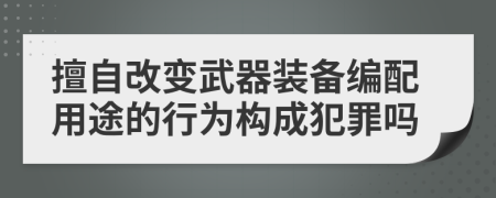 擅自改变武器装备编配用途的行为构成犯罪吗