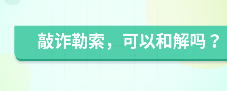 敲诈勒索，可以和解吗？