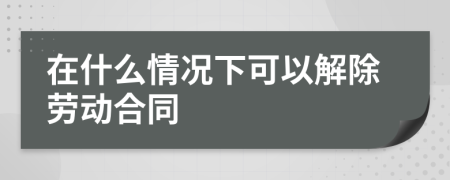 在什么情况下可以解除劳动合同